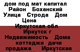  дом под мат.капитал  › Район ­ Боханский  › Улица ­ Строда › Дом ­ 7 › Цена ­ 450 000 - Иркутская обл., Иркутск г. Недвижимость » Дома, коттеджи, дачи продажа   . Иркутская обл.,Иркутск г.